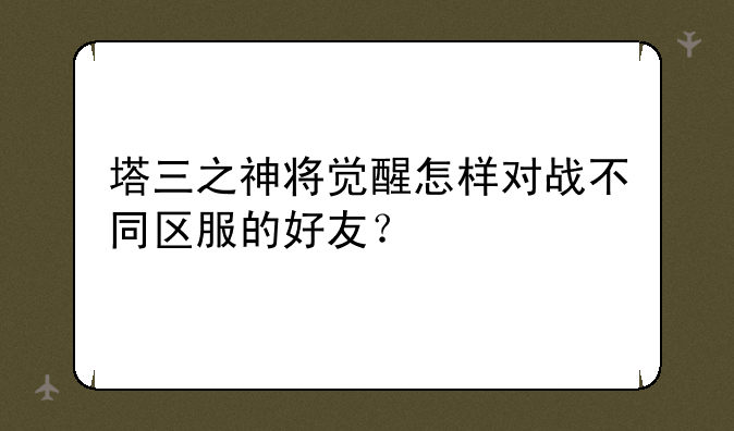 塔三之神将觉醒怎样对战不同区服的好友？