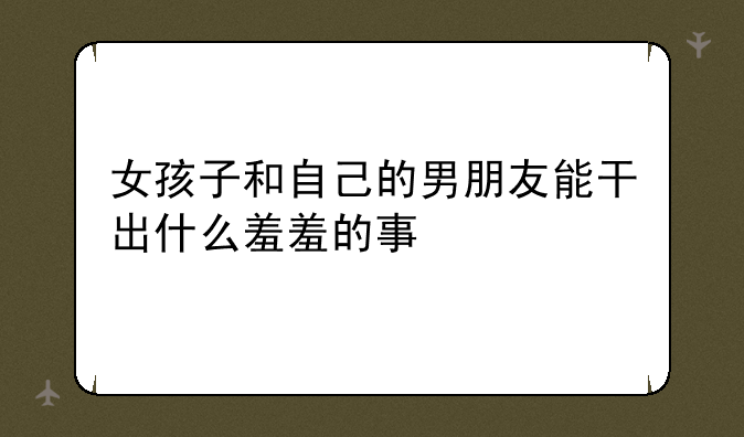 女孩子和自己的男朋友能干出什么羞羞的事