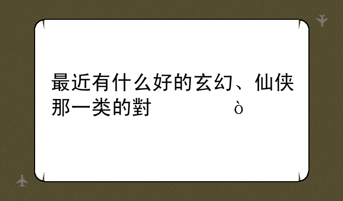最近有什么好的玄幻、仙侠那一类的小说？