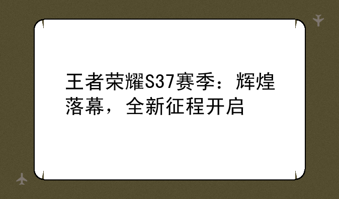 王者荣耀S37赛季：辉煌落幕，全新征程开启