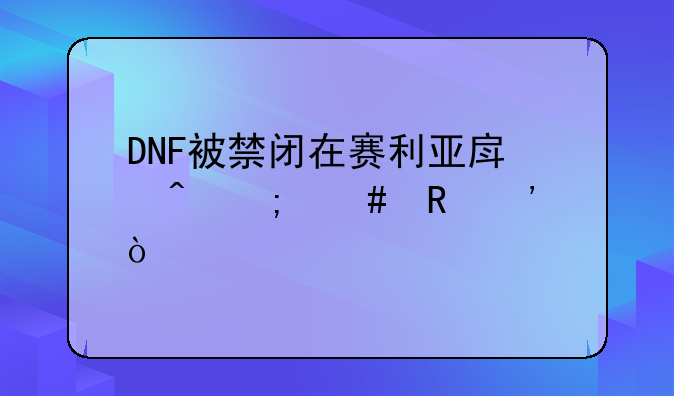 DNF被禁闭在赛利亚房间怎么申诉？