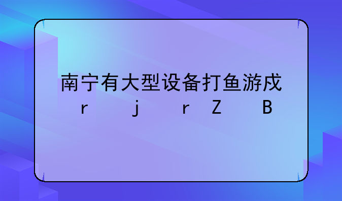 南宁有大型设备打鱼游戏机的地方吗