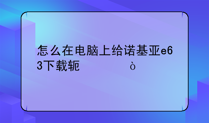 怎么在电脑上给诺基亚e63下载软件？