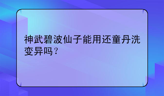 神武碧波仙子能用还童丹洗变异吗？