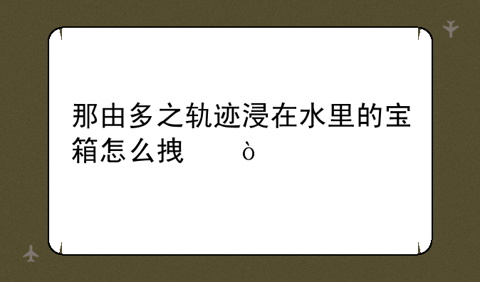那由多之轨迹浸在水里的宝箱怎么拿？