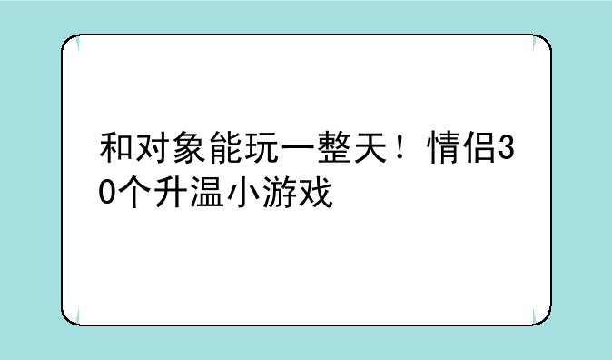 和对象能玩一整天！情侣30个升温小游戏