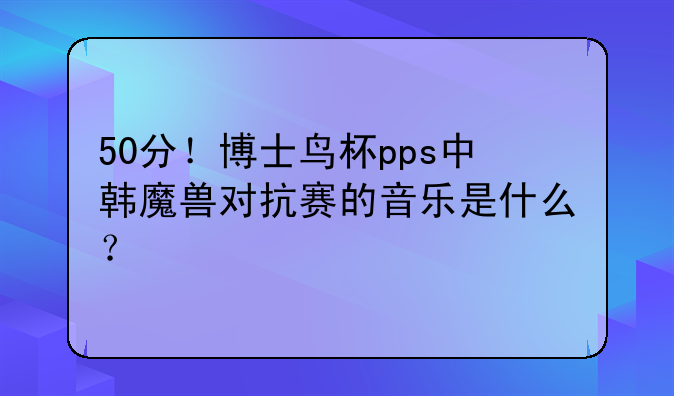 50分！博士鸟杯pps中韩魔兽对抗赛的音乐是什么？