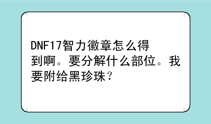 DNF17智力徽章怎么得到啊。要分解什么部位。我要附给黑珍珠？