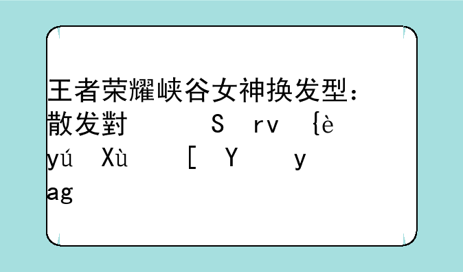 王者荣耀峡谷女神换发型：散发小乔真美，短发西施是穿越过来的吗？