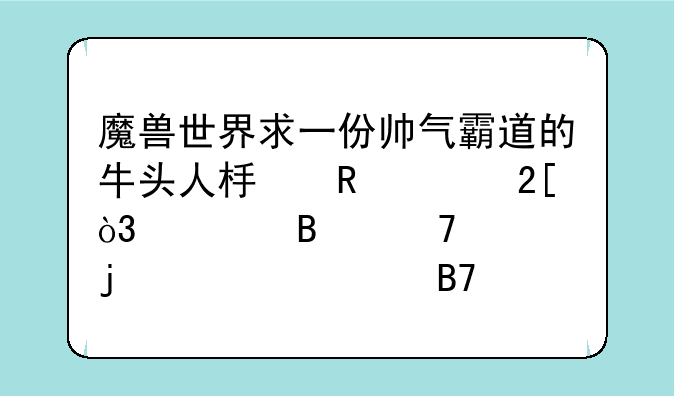 魔兽世界求一份帅气霸道的牛头人板甲幻化，要各位置的详细名称和出处