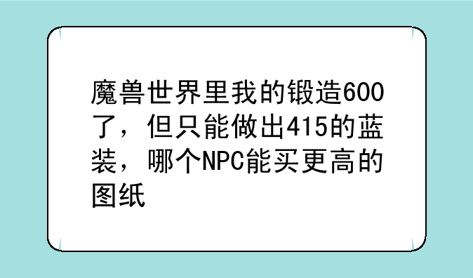 魔兽世界里我的锻造600了，但只能做出415的蓝装，哪个NPC能买更高的图纸
