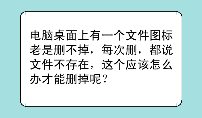 电脑桌面上有一个文件图标老是删不掉，每次删，都说文件不存在，这个应该怎么办才能删掉呢？