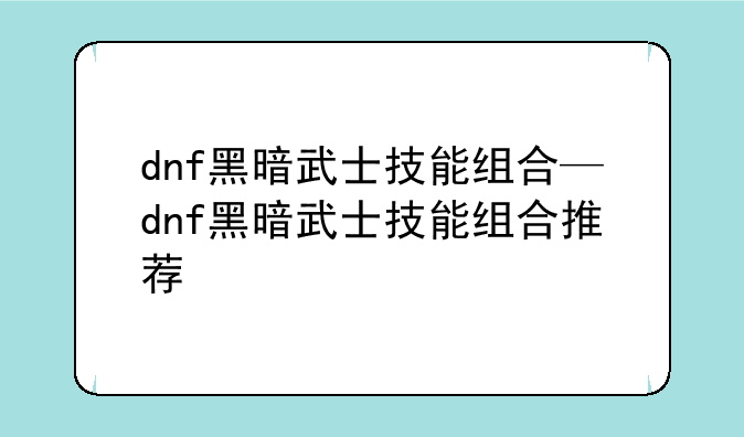 dnf黑暗武士技能组合—dnf黑暗武士技能组合推荐