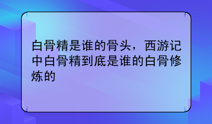 白骨精是谁的骨头，西游记中白骨精到底是谁的白骨修炼的