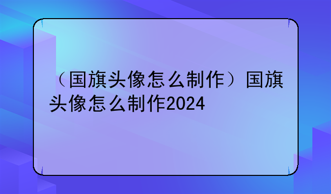 （国旗头像怎么制作）国旗头像怎么制作2024