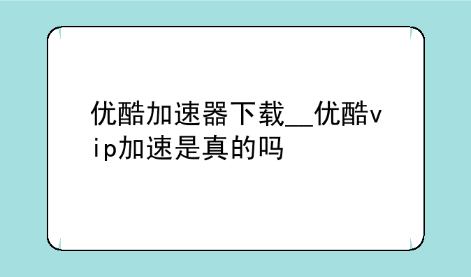 优酷加速器下载__优酷vip加速是真的吗