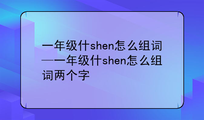 一年级什shen怎么组词—一年级什shen怎么组词两个字