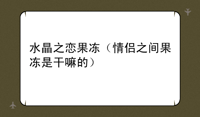 水晶之恋果冻（情侣之间果冻是干嘛的）