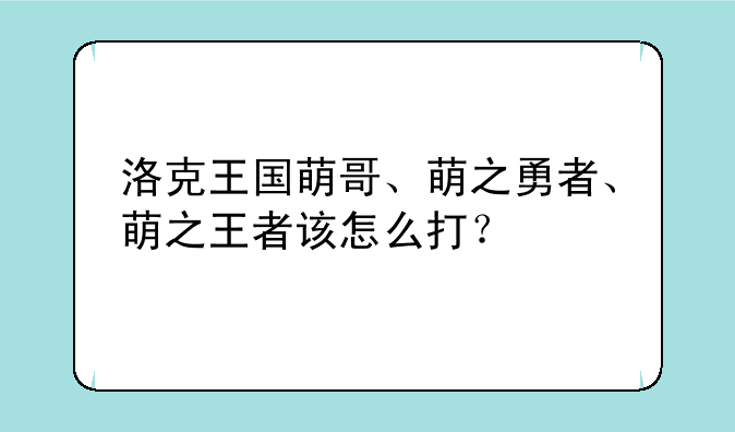 洛克王国萌哥、萌之勇者、萌之王者该怎么打？