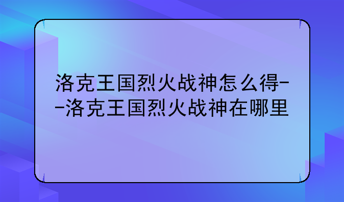 洛克王国烈火战神怎么得--洛克王国烈火战神在哪里