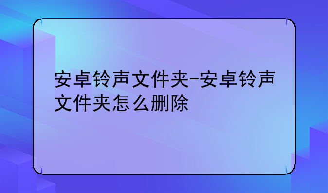 安卓铃声文件夹-安卓铃声文件夹怎么删除