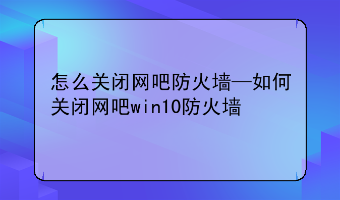 怎么关闭网吧防火墙—如何关闭网吧win10防火墙
