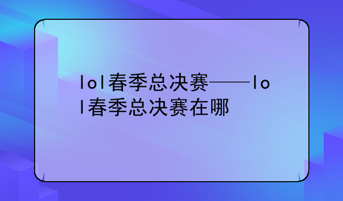 lol春季总决赛——lol春季总决赛在哪